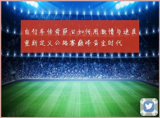 自行车传奇萨甘如何用激情与速度重新定义公路赛巅峰黄金时代