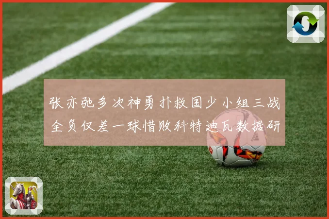 张亦弛多次神勇扑救国少小组三战全负仅差一球惜败科特迪瓦数据研判