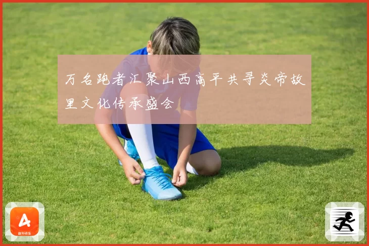 万名跑者汇聚山西高平共寻炎帝故里文化传承盛会