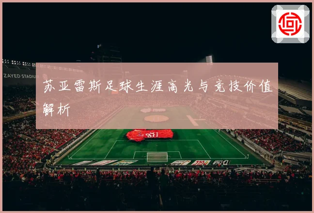 苏亚雷斯足球生涯高光与竞技价值解析