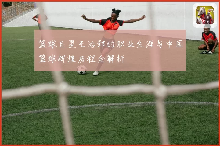 篮球巨星王治郅的职业生涯与中国篮球辉煌历程全解析