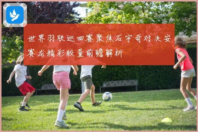 世界羽联巡回赛聚焦石宇奇对决安赛龙精彩较量前瞻解析