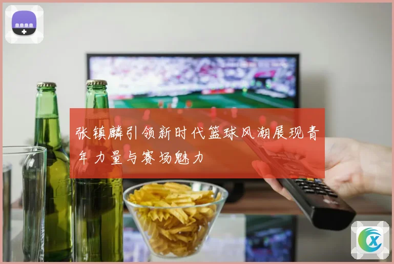 张镇麟引领新时代篮球风潮展现青年力量与赛场魅力
