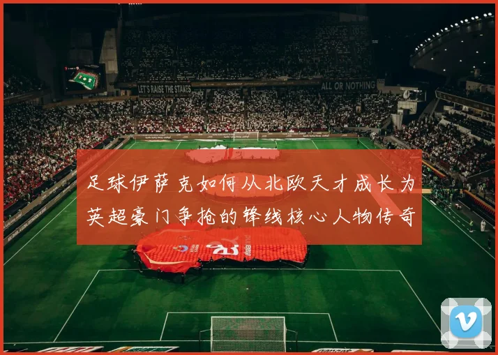 足球伊萨克如何从北欧天才成长为英超豪门争抢的锋线核心人物传奇