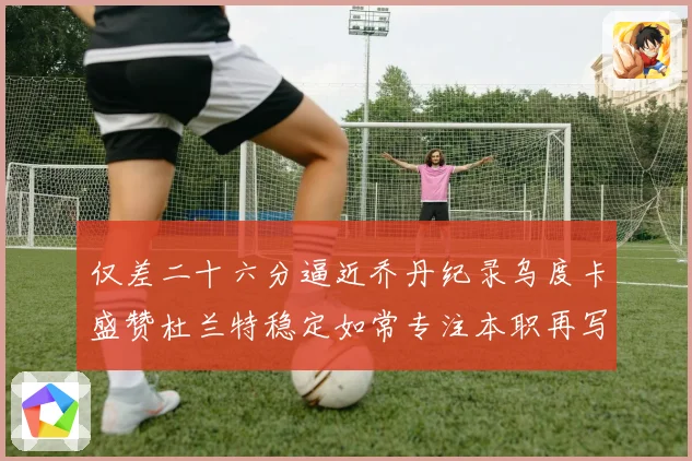 仅差二十六分逼近乔丹纪录乌度卡盛赞杜兰特稳定如常专注本职再写赛场复盘