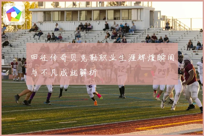 田径传奇贝克勒职业生涯辉煌瞬间与不凡成就解析