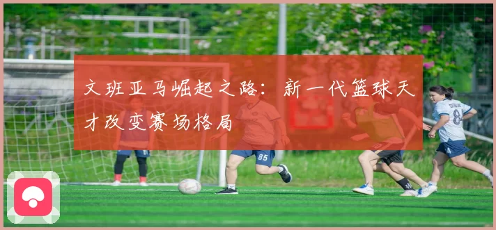 文班亚马崛起之路：新一代篮球天才改变赛场格局