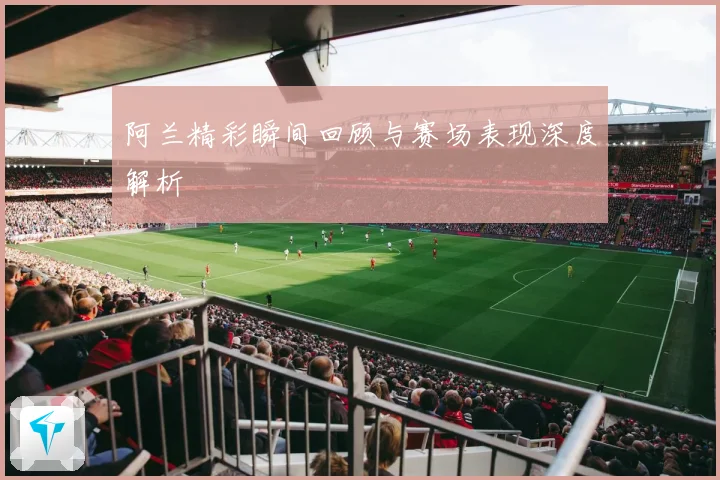 阿兰精彩瞬间回顾与赛场表现深度解析