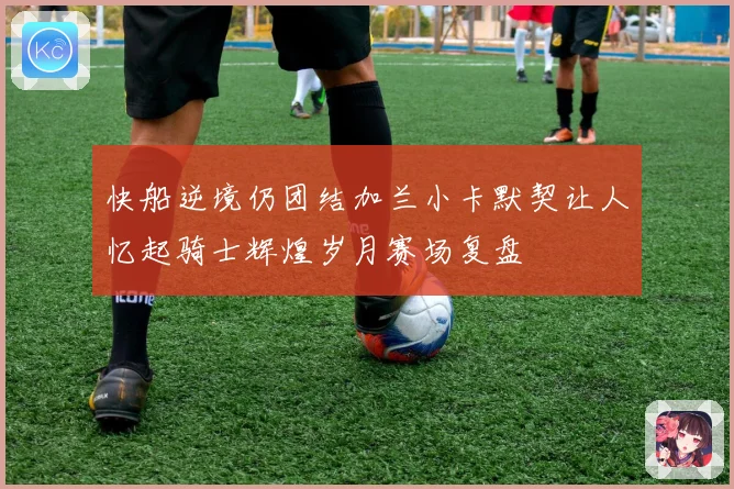 快船逆境仍团结加兰小卡默契让人忆起骑士辉煌岁月赛场复盘