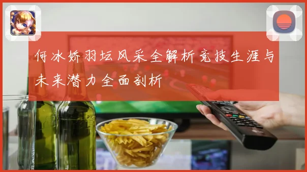 何冰娇羽坛风采全解析竞技生涯与未来潜力全面剖析