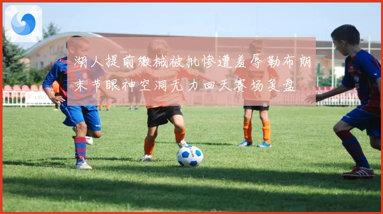 湖人提前缴械被批惨遭羞辱勒布朗末节眼神空洞无力回天赛场复盘