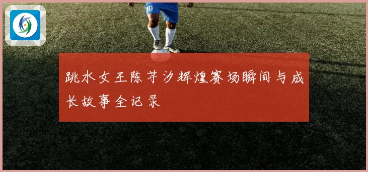 跳水女王陈芋汐辉煌赛场瞬间与成长故事全记录