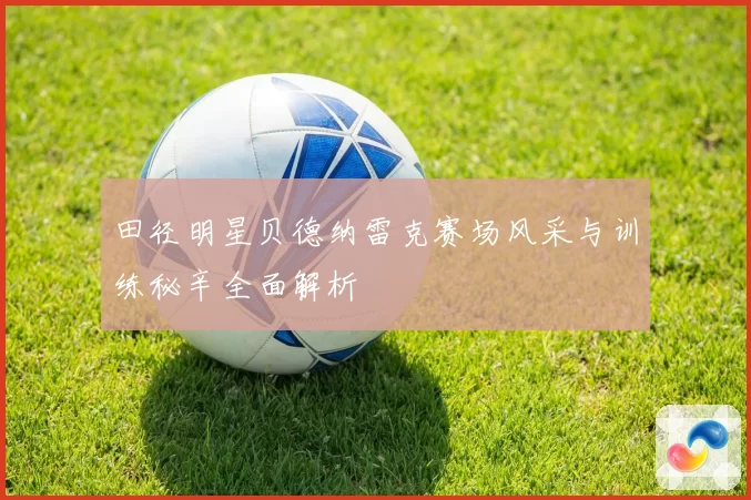 田径明星贝德纳雷克赛场风采与训练秘辛全面解析