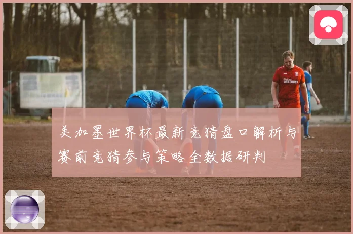 美加墨世界杯最新竞猜盘口解析与赛前竞猜参与策略全数据研判