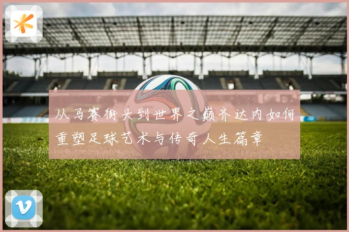从马赛街头到世界之巅齐达内如何重塑足球艺术与传奇人生篇章