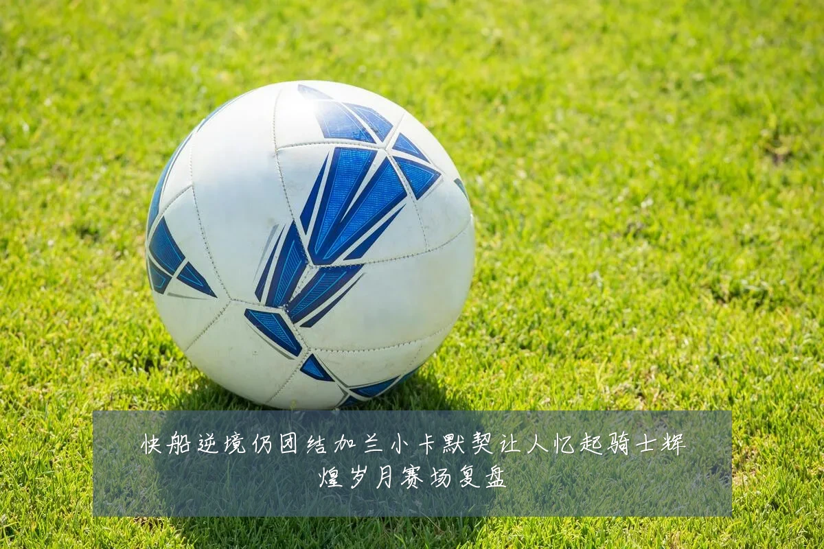 快船逆境仍团结加兰小卡默契让人忆起骑士辉煌岁月赛场复盘