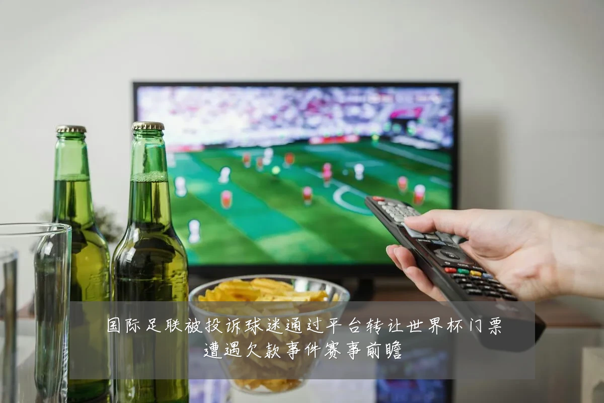 国际足联被投诉球迷通过平台转让世界杯门票遭遇欠款事件赛事前瞻