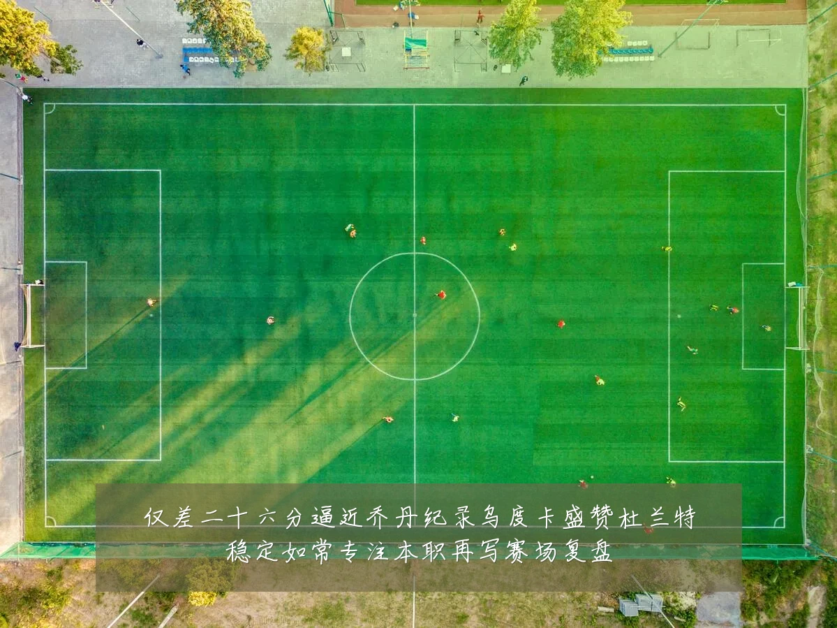 仅差二十六分逼近乔丹纪录乌度卡盛赞杜兰特稳定如常专注本职再写赛场复盘
