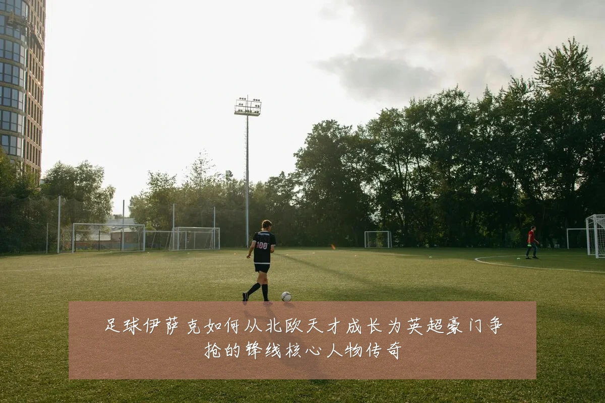 足球伊萨克如何从北欧天才成长为英超豪门争抢的锋线核心人物传奇