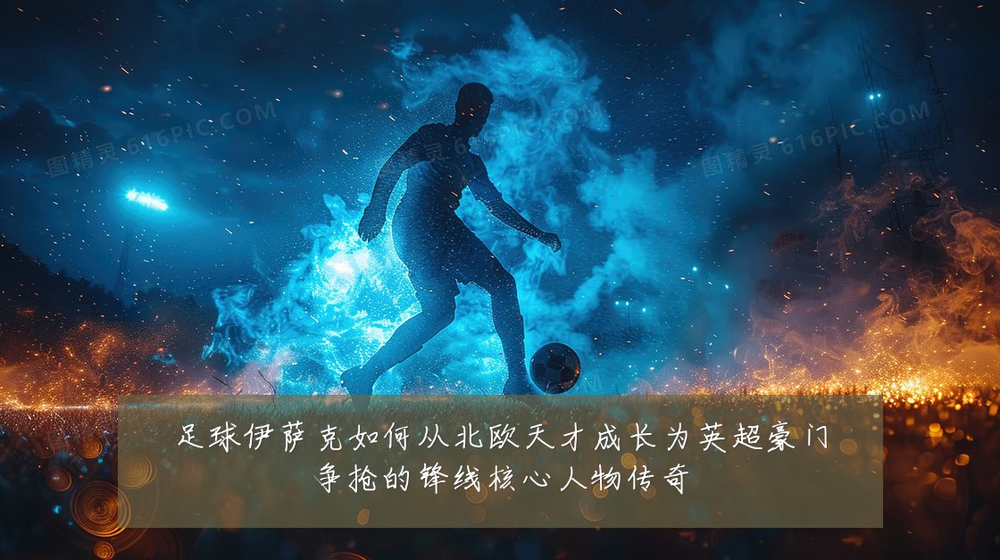 足球伊萨克如何从北欧天才成长为英超豪门争抢的锋线核心人物传奇